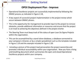 Operational Excellence
Getting Started
Operational Excellence
OPEX Deployment Plan - Improve
4/7/2017 Ronald Morgan Shewchuk 43
• Operational Excellence projects are successfully implemented by following the
DMAIC process as indicated in Figure 2.18.
• A key aspect of successful project implementation is the project review which
occurs between DMAIC phases.
• This is the opportunity for management to provide input to the project to remove
obstacles, provide additional information or resources and ensure that the project
is on track to achieving the objectives defined in the project charter.
• The Steering Team must keep track of the status of open Lean Six Sigma Projects
within the organization.
• This can be accomplished by a stand-alone database, a database connected to
your company’s intranet, or by a simple spreadsheet such as the template included
in Figure 2.19 and the example included in Figure 2.20.
• Including a picture of the project lead personalizes the project ownership and
promotes individual accountability within your organization. Now you have a living
and breathing document which summarizes the open and closed Operational
Excellence projects within your company.
 