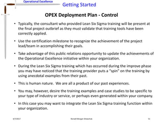 Operational Excellence
Getting Started
Operational Excellence
OPEX Deployment Plan - Control
4/7/2017 Ronald Morgan Shewchuk 51
• Typically, the consultant who provided Lean Six Sigma training will be present at
the final project outbrief as they must validate that training tools have been
correctly applied.
• Use the certification milestone to recognize the achievement of the project
lead/team in accomplishing their goals.
• Take advantage of this public relations opportunity to update the achievements of
the Operational Excellence initiative within your organization.
• During the Lean Six Sigma training which has occurred during the improve phase
you may have noticed that the training provider puts a “spin” on the training by
using anecdotal examples from their past.
• This is human nature. We are all a product of our past experiences.
• You may, however, desire the training examples and case studies to be specific to
your type of industry or service, or perhaps even generated within your company.
• In this case you may want to integrate the Lean Six Sigma training function within
your organization.
 