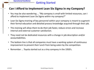 Operational Excellence
Getting Started
Operational Excellence
Can I Afford to Implement Lean Six Sigma in my Company?
4/7/2017 Ronald Morgan Shewchuk 9
• You may be also wondering … “My company is small with limited resources, can I
afford to implement Lean Six Sigma within my company?”
• Lean Six Sigma training of key personnel within your company is meant to augment
their formal education and detailed process knowledge acquired through their job.
• This training will allow them to do their job faster, reduce errors and increase
internal and external customer satisfaction.
• They need not be dedicated resources with a change in job description and/or
accountabilities.
• The bottom line is that all companies must have a working system of continuous
improvement to prevent their lunch from being eaten by the competition.
• Remember … Toyota started out as a tiny company in the 1950’s.
 