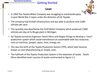 Operational Excellence
Getting Started
Operational Excellence
Lean
4/7/2017 Ronald Morgan Shewchuk 1
• In 1950 The Toyota Motor Company was struggling to avoid bankruptcy
in post World War II Japan under the direction of Eiji Toyoda.
• The company had limited infrastructure and was able to produce only 2,685
vehicles per year.
• This quantity was dwarfed by the Ford Motor Company which produced 7,000
vehicles per day at its Rouge plant in Michigan.
• Eiji Toyoda turned to Engineers Taiichi Ohno and Shigeo Shingo to develop a “Lean”
production system which could manufacture an automobile with less resources
such as machines, people, space, time, energy, etc.
• This was the birth of the Toyota Production System (TPS), which later became
known as Lean Manufacturing or simply, Lean.
• The hallmark of the Toyota Production System is the reduction of waste. Taiichi
Ohno identified seven sources of waste summarized in Figure 1.1.
 