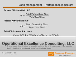 25 April 9, 2016 – v2.0
Lean Management – Performance Indicators
Process Efficiency Ratio (PE)
Process Activity Ratio (AR)
Rolled % Complete & Accurate
where n is the number of processing steps.
Total Labor Processing Time
• The average time it takes to actually perform the entire process - from start to
finish - if one is able to work on an item uninterrupted.
𝐴𝑅 =
𝑇𝑜𝑡𝑎𝑙 𝑃𝑟𝑜𝑐𝑒𝑠𝑠𝑖𝑛𝑔 𝑇𝑖𝑚𝑒
𝑇𝑜𝑡𝑎𝑙 𝐿𝑒𝑎𝑑 𝑇𝑖𝑚𝑒
𝑃𝐸 =
𝑇𝑜𝑡𝑎𝑙 𝑉𝑎𝑙𝑢𝑒 𝐴𝑑𝑑𝑒𝑑 𝑇𝑖𝑚𝑒
𝑇𝑜𝑡𝑎𝑙 𝐿𝑒𝑎𝑑 𝑇𝑖𝑚𝑒
𝑅𝑜𝑙𝑙𝑒𝑑 %𝐶&𝐴 = %𝐶&𝐴1 × %𝐶&𝐴2 × ⋯ × %𝐶&𝐴 𝑛
 