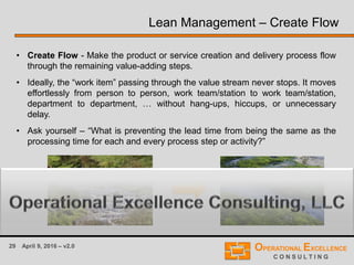 29 April 9, 2016 – v2.0
Lean Management – Create Flow
• Create Flow - Make the product or service creation and delivery process flow
through the remaining value-adding steps.
• Ideally, the “work item” passing through the value stream never stops. It moves
effortlessly from person to person, work team/station to work team/station,
department to department, … without hang-ups, hiccups, or unnecessary
delay.
• Ask yourself – “What is preventing the lead time from being the same as the
processing time for each and every process step or activity?”
 
