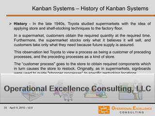 35 April 9, 2016 – v2.0
 History - In the late 1940s, Toyota studied supermarkets with the idea of
applying store and shelf-stocking techniques to the factory floor.
In a supermarket, customers obtain the required quantity at the required time.
Furthermore, the supermarket stocks only what it believes it will sell, and
customers take only what they need because future supply is assured.
This observation led Toyota to view a process as being a customer of preceding
processes, and the preceding processes as a kind of store.
The “customer process" goes to the store to obtain required components which
in turn causes the store to restock. Originally, as in supermarkets, signboards
were used to guide "shopper processes” to specific restocking locations.
Kanban Systems – History of Kanban Systems
 