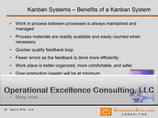 39 April 9, 2016 – v2.0
Kanban Systems – Benefits of a Kanban System
• Work in process between processes is always maintained and
managed
• Process materials are readily available and easily counted when
necessary
• Quicker quality feedback loop
• Fewer errors as the feedback is done more efficiently
• Work place is better organized, more comfortable, and safer
• Over-production (waste) will be at minimum
• Less Finished Goods Inventory is required
• Makes the vision of Lean Management possible
• Many more …
 