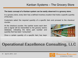 41 April 9, 2016 – v2.0
Kanban Systems – The Grocery Store
The basic concept of a Kanban system can be easily observed in a grocery store.
In a grocery store, every item has a defined inventory location that holds a specific quantity
of the item.
Customers select the required quantity of a specific item and proceed to the checkout
counter.
At the checkout counter, the cashier scans each item
and a signal will be transmitted to the grocery store’s
database, indicating the items part number and
quantity that has been “consumed”.
Once a certain quantity of a specific item has been
consumed, a grocery store employee will take for
example a carton of that item from the warehouse and
refill the shelf-space in the store.
The transfer of the carton will trigger a replenishment request to the supplier. …
 