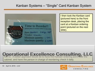 53 April 9, 2016 – v2.0
I then took the Kanban card
(pictured here) to the front
reception desk, placing the
card at a Kanban ordering
point (pictured on the next
slide).
Kanban Systems – “Single” Card Kanban System
NOTE: A better approach would be to have the Kanban ordering point near the
cabinet, and have the person in charge of reordering check it daily.
 