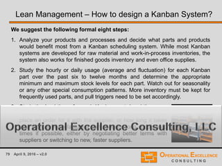 79 April 9, 2016 – v2.0
We suggest the following formal eight steps:
1. Analyze your products and processes and decide what parts and products
would benefit most from a Kanban scheduling system. While most Kanban
systems are developed for raw material and work-in-process inventories, the
system also works for finished goods inventory and even office supplies.
2. Study the hourly or daily usage (average and fluctuation) for each Kanban
part over the past six to twelve months and determine the appropriate
minimum and maximum stock levels for each part. Watch out for seasonality
or any other special consumption patterns. More inventory must be kept for
frequently used parts, and pull triggers need to be set accordingly.
Lean Management – How to design a Kanban System?
3. Study the lead times for each Kanban part. Lead times are
how long the product takes to arrive at your plant after your
place an order for it with the supplier, or how long it takes
your plant to manufacture a part. Reduce long supply lead
times if possible, either by negotiating better terms with
suppliers or switching to new, faster suppliers.
 