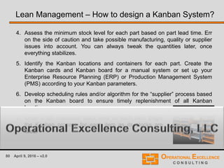 80 April 9, 2016 – v2.0
4. Assess the minimum stock level for each part based on part lead time. Err
on the side of caution and take possible manufacturing, quality or supplier
issues into account. You can always tweak the quantities later, once
everything stabilizes.
5. Identify the Kanban locations and containers for each part. Create the
Kanban cards and Kanban board for a manual system or set up your
Enterprise Resource Planning (ERP) or Production Management System
(PMS) according to your Kanban parameters.
6. Develop scheduling rules and/or algorithm for the “supplier” process based
on the Kanban board to ensure timely replenishment of all Kanban
locations.
Lean Management – How to design a Kanban System?
7. Order a full, maximum stock level for each item. Begin
the Kanban process for each item as its stocks are
filled.
 