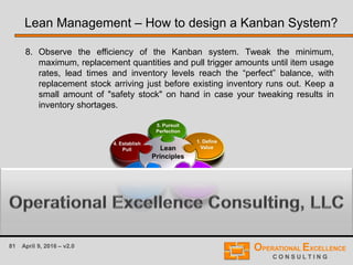 81 April 9, 2016 – v2.0
8. Observe the efficiency of the Kanban system. Tweak the minimum,
maximum, replacement quantities and pull trigger amounts until item usage
rates, lead times and inventory levels reach the “perfect” balance, with
replacement stock arriving just before existing inventory runs out. Keep a
small amount of "safety stock" on hand in case your tweaking results in
inventory shortages.
Lean Management – How to design a Kanban System?
 