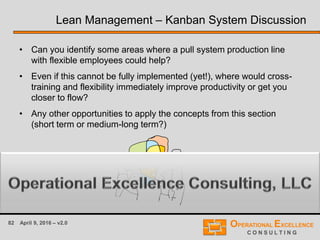 82 April 9, 2016 – v2.0
Lean Management – Kanban System Discussion
• Can you identify some areas where a pull system production line
with flexible employees could help?
• Even if this cannot be fully implemented (yet!), where would cross-
training and flexibility immediately improve productivity or get you
closer to flow?
• Any other opportunities to apply the concepts from this section
(short term or medium-long term?)
 