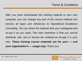 84 April 9, 2016 – v2.0
Terms & Conditions
After you have downloaded the training material to your own
computer, you can change any part of the course material and
remove all logos and references to Operational Excellence
Consulting. You can share the material with your colleagues and
re-use it as you need. The main restriction is that you cannot
distribute, sell, rent or license the material as though it is your
own. These training course materials are for your — and
your organization's — usage only. Thank you.
 
