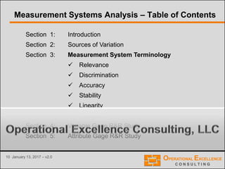 10 January 13, 2017 – v2.0
Section 1: Introduction
Section 2: Sources of Variation
Section 3: Measurement System Terminology
 Relevance
 Discrimination
 Accuracy
 Stability
 Linearity
 Precision
Section 4: Variable Gage R&R Study
Section 5: Attribute Gage R&R Study
Measurement Systems Analysis – Table of Contents
 