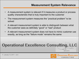 11 January 13, 2017 – v2.0
Measurement System Relevance
• A measurement system is relevant if it measures a product or process
quality characteristic that is truly important to the customer
• The measurement system measures the “practical problem” to be
solved
• A relevant measurement system is able to distinguish between what
the customer sees as definitely “good” or “bad” product
• A relevant measurement system does not have to mimic customer use
exactly, as long as the “failure mode” remains the same
• Relevance is the most critical property of a
measurement system or test method
 