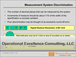 13 January 13, 2017 – v2.0
Measurement System Discrimination
• The number of decimal places that can be measured by the system
• Increments of measure should be about 1/10 of the width of the
specification or process variation
• Poor discrimination may be thought of as excessive round-off error
3 . 1 6 2
140
130
120
.2 .6
Digital Readout Resolution: 0.001 Unit
Dial Indicator may be 0.1 Unit or less if rounded up or down
Strip Chart may be 10 units or less if rounded up
or down
 