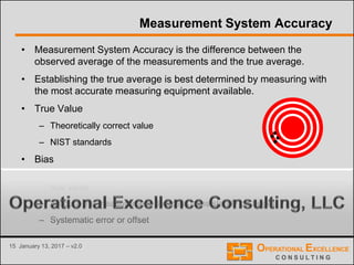 15 January 13, 2017 – v2.0
Measurement System Accuracy
• Measurement System Accuracy is the difference between the
observed average of the measurements and the true average.
• Establishing the true average is best determined by measuring with
the most accurate measuring equipment available.
• True Value
– Theoretically correct value
– NIST standards
• Bias
– Distance between observed average value of all measurements and the
true value
– Amount the measurement device is consistently off target
– Systematic error or offset
 
