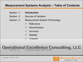 2 January 13, 2017 – v2.0
Section 1: Introduction
Section 2: Sources of Variation
Section 3: Measurement System Terminology
 Relevance
 Discrimination
 Accuracy
 Stability
 Linearity
 Precision
Section 4: Variable Gage R&R Study
Section 5: Attribute Gage R&R Study
Measurement Systems Analysis – Table of Contents
 
