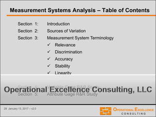 28 January 13, 2017 – v2.0
Section 1: Introduction
Section 2: Sources of Variation
Section 3: Measurement System Terminology
 Relevance
 Discrimination
 Accuracy
 Stability
 Linearity
 Precision
Section 4: Variable Gage R&R Study
Section 5: Attribute Gage R&R Study
Measurement Systems Analysis – Table of Contents
 