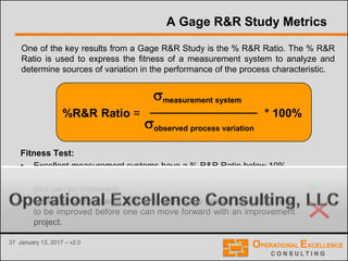 37 January 13, 2017 – v2.0
A Gage R&R Study Metrics
One of the key results from a Gage R&R Study is the % R&R Ratio. The % R&R
Ratio is used to express the fitness of a measurement system to analyze and
determine sources of variation in the performance of the process characteristic.
measurement system
observed process variation
* 100%%R&R Ratio =
Fitness Test:
• Excellent measurement systems have a % R&R Ratio below 10%
• Adequate measurement systems have a % R&R Ratio below 30%
(but can be improved)
• Measurement systems with a % R&R Ratio greater than 30% need
to be improved before one can move forward with an improvement
project.
 