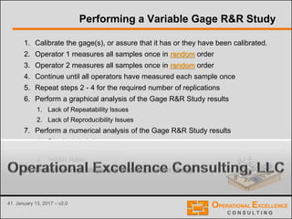 41 January 13, 2017 – v2.0
Performing a Variable Gage R&R Study
1. Calibrate the gage(s), or assure that it has or they have been calibrated.
2. Operator 1 measures all samples once in random order
3. Operator 2 measures all samples once in random order
4. Continue until all operators have measured each sample once
5. Repeat steps 2 - 4 for the required number of replications
6. Perform a graphical analysis of the Gage R&R Study results
1. Lack of Repeatability Issues
2. Lack of Reproducibility Issues
7. Perform a numerical analysis of the Gage R&R Study results
1. Standard deviations sobserved process variation , strue process variation , smeasurement system ,
srepeatability , and sreproducibility
2. %R&R Ratio
8. Determine next steps and follow-up action (if any)
 