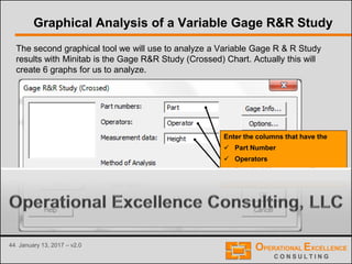 44 January 13, 2017 – v2.0
Graphical Analysis of a Variable Gage R&R Study
The second graphical tool we will use to analyze a Variable Gage R & R Study
results with Minitab is the Gage R&R Study (Crossed) Chart. Actually this will
create 6 graphs for us to analyze.
Enter the columns that have the
 Part Number
 Operators
 Results / Measurement Data
Information of your Gage R&R Study
 