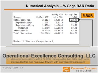 49 January 13, 2017 – v2.0
Numerical Analysis – % Gage R&R Ratio
Total % Gage R&R Metrics a.k.a. %R&R Ratio
• Excellent measurement systems have a % R&R Ratio below 10%
• Adequate measurement systems have a % R&R Ratio below 30
• Measurement systems with a % R&R Ratio greater than 30% need to be
improved before one can move forward with an improvement project.
%R&R
 