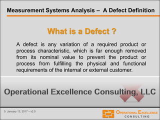 5 January 13, 2017 – v2.0
What is a Defect ?
A defect is any variation of a required product or
process characteristic, which is far enough removed
from its nominal value to prevent the product or
process from fulfilling the physical and functional
requirements of the internal or external customer.
Measurement Systems Analysis – A Defect Definition
 