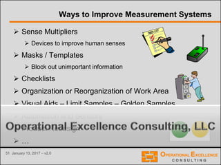 51 January 13, 2017 – v2.0
Ways to Improve Measurement Systems
 Sense Multipliers
 Devices to improve human senses
 Masks / Templates
 Block out unimportant information
 Checklists
 Organization or Reorganization of Work Area
 Visual Aids – Limit Samples – Golden Samples
 Automation and Sensors
 Product Redesign
 …
 