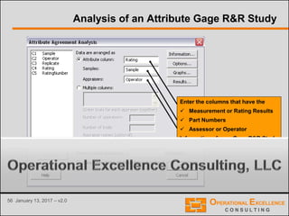 56 January 13, 2017 – v2.0
Analysis of an Attribute Gage R&R Study
Enter the columns that have the
 Measurement or Rating Results
 Part Numbers
 Assessor or Operator
Information of your Gage R&R Study
 