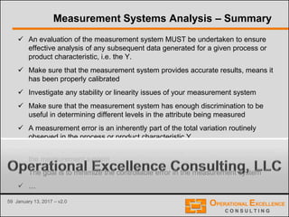 59 January 13, 2017 – v2.0
Measurement Systems Analysis – Summary
 An evaluation of the measurement system MUST be undertaken to ensure
effective analysis of any subsequent data generated for a given process or
product characteristic, i.e. the Y.
 Make sure that the measurement system provides accurate results, means it
has been properly calibrated
 Investigate any stability or linearity issues of your measurement system
 Make sure that the measurement system has enough discrimination to be
useful in determining different levels in the attribute being measured
 A measurement error is an inherently part of the total variation routinely
observed in the process or product characteristic Y
 A Gage R&R Study will determine the percentage of total variation caused by
the measurement system
 The goal is to minimize the controllable error in the measurement system
 …
 
