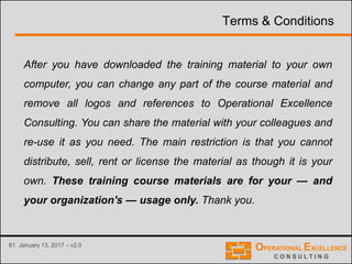 61 January 13, 2017 – v2.0
Terms & Conditions
After you have downloaded the training material to your own
computer, you can change any part of the course material and
remove all logos and references to Operational Excellence
Consulting. You can share the material with your colleagues and
re-use it as you need. The main restriction is that you cannot
distribute, sell, rent or license the material as though it is your
own. These training course materials are for your — and
your organization's — usage only. Thank you.
 