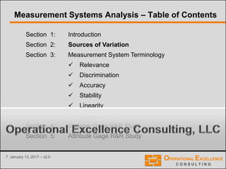7 January 13, 2017 – v2.0
Section 1: Introduction
Section 2: Sources of Variation
Section 3: Measurement System Terminology
 Relevance
 Discrimination
 Accuracy
 Stability
 Linearity
 Precision
Section 4: Variable Gage R&R Study
Section 5: Attribute Gage R&R Study
Measurement Systems Analysis – Table of Contents
 