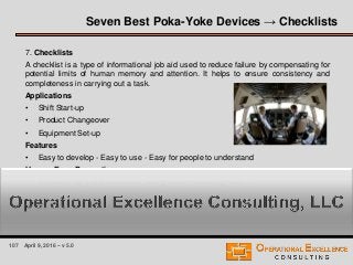 107 April 9, 2016 – v 5.0
7. Checklists
A checklist is a type of informational job aid used to reduce failure by compensating for
potential limits of human memory and attention. It helps to ensure consistency and
completeness in carrying out a task.
Applications
• Shift Start-up
• Product Changeover
• Equipment Set-up
Features
• Easy to develop - Easy to use - Easy for people to understand
Human Error Prevention
• omission, early/late execution, wrong order, misrecognition, …
Seven Best Poka-Yoke Devices → Checklists
 