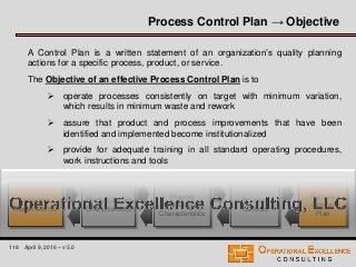 118 April 9, 2016 – v 5.0
Process Control Plan → Objective
A Control Plan is a written statement of an organization’s quality planning
actions for a specific process, product, or service.
The Objective of an effective Process Control Plan is to
 operate processes consistently on target with minimum variation,
which results in minimum waste and rework
 assure that product and process improvements that have been
identified and implemented become institutionalized
 provide for adequate training in all standard operating procedures,
work instructions and tools
Customer
Requirements
Product & Part
Characteristics
Process
Input & Output
Characteristics
Process
Controls
Process
Control
Plan
 