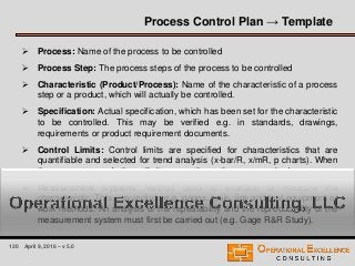120 April 9, 2016 – v 5.0
 Process: Name of the process to be controlled
 Process Step: The process steps of the process to be controlled
 Characteristic (Product/Process): Name of the characteristic of a process
step or a product, which will actually be controlled.
 Specification: Actual specification, which has been set for the characteristic
to be controlled. This may be verified e.g. in standards, drawings,
requirements or product requirement documents.
 Control Limits: Control limits are specified for characteristics that are
quantifiable and selected for trend analysis (x-bar/R, x/mR, p charts). When
the process exceeds these limits, corrective actions are required.
 Measurement System: Method used to evaluate or measure the
characteristic. This may include e.g. gages, tools, jigs and test equipment or
work methods. An analysis of the repeatability and the reproducibility of the
measurement system must first be carried out (e.g. Gage R&R Study).
Process Control Plan → Template
 