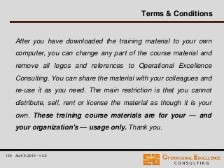 128 April 9, 2016 – v 5.0
Terms & Conditions
After you have downloaded the training material to your own
computer, you can change any part of the course material and
remove all logos and references to Operational Excellence
Consulting. You can share the material with your colleagues and
re-use it as you need. The main restriction is that you cannot
distribute, sell, rent or license the material as though it is your
own. These training course materials are for your — and
your organization's — usage only. Thank you.
 