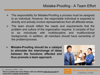 3 April 9, 2016 – v 5.0
Process Risk Analysis & Mistake-Proofing - Overview
Our Process Risk Analysis & Mistake-Proofing Solution follows a proven 10 Step
Process, combining Process Failure Mode and Effects Analysis, Root Cause Analysis,
Poka-Yoke Principles and Process Control Plans with an effective team driven approach.
Perform Risk Analysis
Develop Mistake-Proofing Solutions
Implement Mistake-Proofing Solutions
Establish Process Control Plan
List Current Process ControlsDevelop a Process Variables Map
Develop a Cause & Effects Matrix
Determine Potential Root Causes
Determine Potential Failure Modes
Determine Potential Effects
 