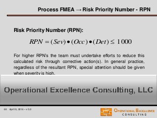 69 April 9, 2016 – v 5.0
Risk Priority Number (RPN):
For higher RPN’s the team must undertake efforts to reduce this
calculated risk through corrective action(s). In general practice,
regardless of the resultant RPN, special attention should be given
when severity is high.
0001)()()(  DetOccSevRPN
Process FMEA → Risk Priority Number - RPN
 