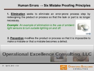 91 April 9, 2016 – v 5.0
Human Errors → Six Mistake Proofing Principles
1. Elimination seeks to eliminate an error-prone process step by
redesigning the product or process so that the task or part is no longer
necessary.
Example: An example of elimination is the use of ambient-
light sensors to turn outside lighting on and off.
2. Prevention modifies the product or process so that it is impossible to
make a mistake or that a mistake becomes a defect.
Example: An example would be the change from a rectangular to a
round manhole.
 