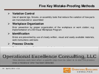 94 April 9, 2016 – v 5.0
 Variation Control
Use of special jigs, fixtures, or assembly tools that reduce the variation of how parts
are manufactured or assembled
 Workplace Organization
Error prevention by proper organization of the workplace or work station; e.g.
implementation of a 5S Visual Workplace Program
 Identification
Errors are prevented by use of clearly written, visual and easily available materials,
work instructions and tools
 Process Checks
Performance of specific in-process checks to prevent errors
 Poka - Yoke Devices
Ensures mistake and errors cannot become defects by automatically detecting error
conditions and immediately rejecting the part or shutting down the process. Poka-
Yoke devices work best when a specific step must be taken to re-start the process
once a mistake or error has been detected.
Five Key Mistake-Proofing Methods
 