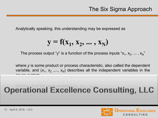13 April 9, 2016 – v3.0
The Six Sigma Approach
Analytically speaking, this understanding may be expressed as
The process output “y” is a function of the process inputs “x1, x2, ... , xN”
where y is some product or process characteristic, also called the dependent
variable, and (x1, x2 ,..., xN) describes all the independent variables in the
cause system.
Thus, we may interpret this expression to mean the output variable (y) is a
function (f) of the input variables (x1, x2,..., xN) .
y = f(x1, x2, ... , xN)
 