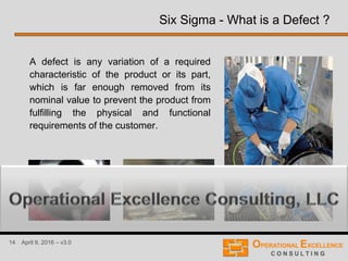 14 April 9, 2016 – v3.0
Six Sigma - What is a Defect ?
A defect is any variation of a required
characteristic of the product or its part,
which is far enough removed from its
nominal value to prevent the product from
fulfilling the physical and functional
requirements of the customer.
 