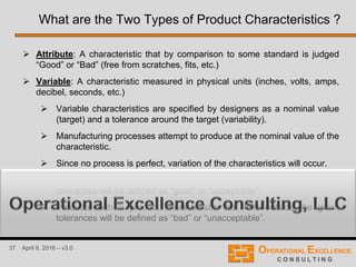 37 April 9, 2016 – v3.0
What are the Two Types of Product Characteristics ?
 Attribute: A characteristic that by comparison to some standard is judged
“Good” or “Bad” (free from scratches, fits, etc.)
 Variable: A characteristic measured in physical units (inches, volts, amps,
decibel, seconds, etc.)
 Variable characteristics are specified by designers as a nominal value
(target) and a tolerance around the target (variability).
 Manufacturing processes attempt to produce at the nominal value of the
characteristic.
 Since no process is perfect, variation of the characteristics will occur.
 Products with a product characteristic that falls inside the given
tolerances will be defined as “good” or “acceptable”.
 Products with a product characteristic that falls outside the given
tolerances will be defined as “bad” or “unacceptable”.
 