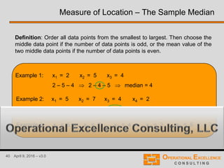 40 April 9, 2016 – v3.0
Example 1: x1 = 2 x2 = 5 x3 = 4
Definition: Order all data points from the smallest to largest. Then choose the
middle data point if the number of data points is odd, or the mean value of the
two middle data points if the number of data points is even.
Example 2: x1 = 5 x2 = 7 x3 = 4 x4 = 2
Example 3: x1 = 5 x2 = 7 x3 = 4 x4 = 2 x5 = 6 ?
Measure of Location – The Sample Median
2 – 5 – 4 2 – 4 – 5 median = 4
5 – 7 – 4 – 2 2 – 4 – 5 – 7 median = 4.5
 