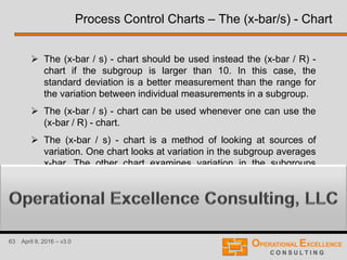 63 April 9, 2016 – v3.0
 The (x-bar / s) - chart should be used instead the (x-bar / R) -
chart if the subgroup is larger than 10. In this case, the
standard deviation is a better measurement than the range for
the variation between individual measurements in a subgroup.
 The (x-bar / s) - chart can be used whenever one can use the
(x-bar / R) - chart.
 The (x-bar / s) - chart is a method of looking at sources of
variation. One chart looks at variation in the subgroup averages
x-bar. The other chart examines variation in the subgroups
standard deviation s.
Process Control Charts – The (x-bar/s) - Chart
 