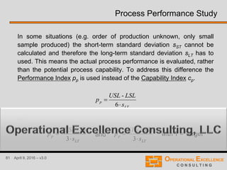 81 April 9, 2016 – v3.0
Process Performance Study
In some situations (e.g. order of production unknown, only small
sample produced) the short-term standard deviation sST cannot be
calculated and therefore the long-term standard deviation sLT has to
used. This means the actual process performance is evaluated, rather
than the potential process capability. To address this difference the
Performance Index pp is used instead of the Capability Index cp.
LT
p
s
LSLUSL
p


6
-
or
3
)-(
LT
p
s
TUSL
p


3
)-(
LT
p
s
LSLT
p

and with T = Target
 