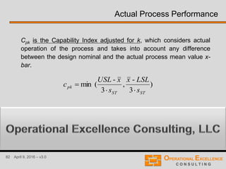 82 April 9, 2016 – v3.0
Actual Process Performance
Cpk is the Capability Index adjusted for k, which considers actual
operation of the process and takes into account any difference
between the design nominal and the actual process mean value x-
bar.
)
3
-
,
3
-
(min
STST
pk
s
LSLx
s
xUSL
c


where is the average of all measurements or data points.x
 