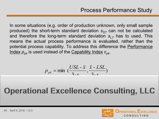 84 April 9, 2016 – v3.0
Process Performance Study
In some situations (e.g. order of production unknown, only small sample
produced) the short-term standard deviation sST can not be calculated
and therefore the long-term standard deviation sLT has to used. This
means the actual process performance is evaluated, rather than the
potential process capability. To address this difference the Performance
Index ppk is used instead of the Capability Index cpk.
)
3
-
,
3
-
(min
LTLT
pk
s
LSLx
s
xUSL
p


 