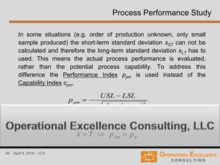 88 April 9, 2016 – v3.0
Process Performance Study
In some situations (e.g. order of production unknown, only small
sample produced) the short-term standard deviation sST can not be
calculated and therefore the long-term standard deviation sLT has to
used. This means the actual process performance is evaluated,
rather than the potential process capability. To address this
difference the Performance Index ppm is used instead of the
Capability Index cpm.
 22
6 Txs
LSLUSL
p
LT
pm



Note, if
ppm ppTx 
 