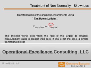 96 April 9, 2016 – v3.0
Treatment of Non-Normality - Skewness
Transformation of the original measurements using
“ The Power Ladder ”.

originaltransform xx 
This method works best when the ratio of the largest to smallest
measurement value is greater than zero. If this is not the case, a simple
transformation like
with a appropriate constant “c” should work.
cxx originaltransform 
 