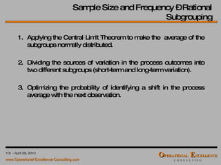 1. Applying the Central Limit Theorem to make the  average of the subgroups normally distributed. 2. Dividing the sources of variation in the process outcomes into two different subgroups (short-term and long-term variation). 3. Optimizing the probability of identifying a shift in the process average with the next observation. Sample Size and Frequency – Rational Subgrouping 